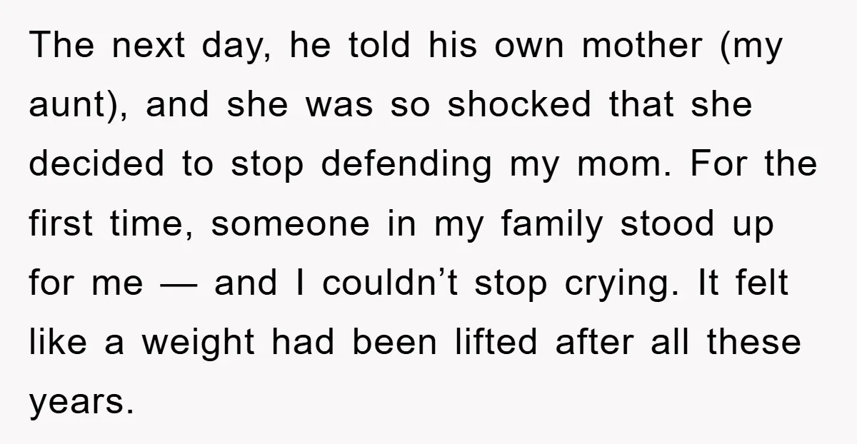 The next day, he told his own mother (my aunt), and she was so shocked that she decided to stop defending my mom. For the first time, someone in my...