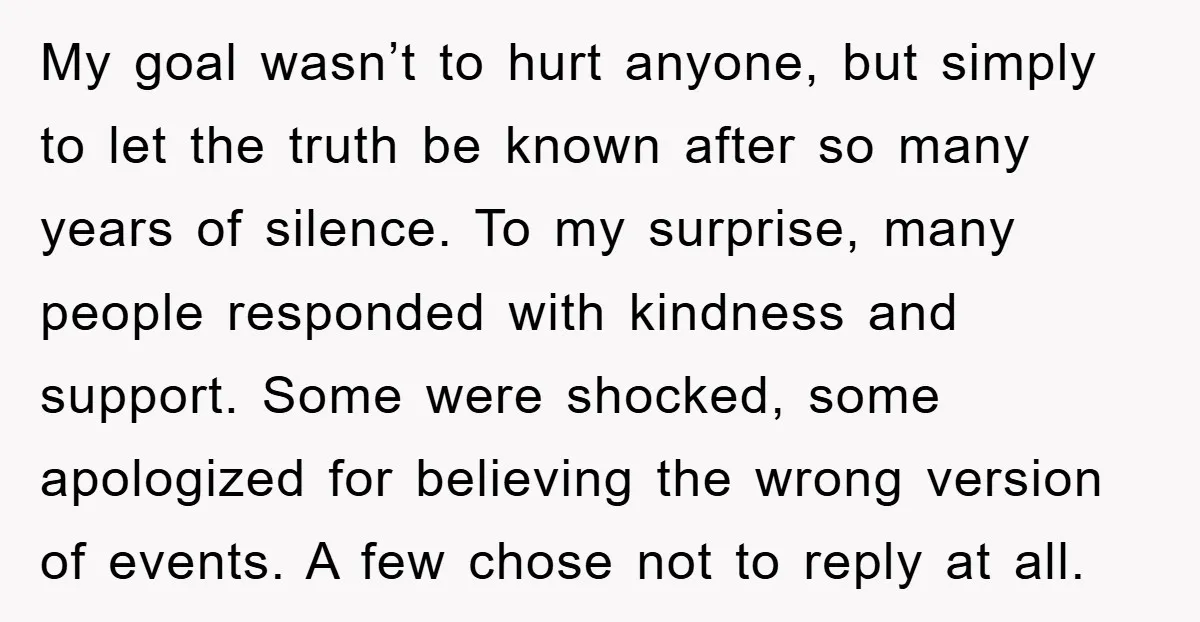 My goal wasn’t to hurt anyone, but simply to let the truth be known after so many years of silence. To my surprise, many people responded with kindness and support....
