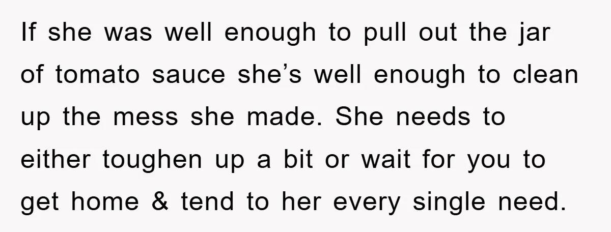 If she was well enough to pull out the jar of tomato sauce she’s well enough to clean up the mess she made. She needs to either toughen up a...