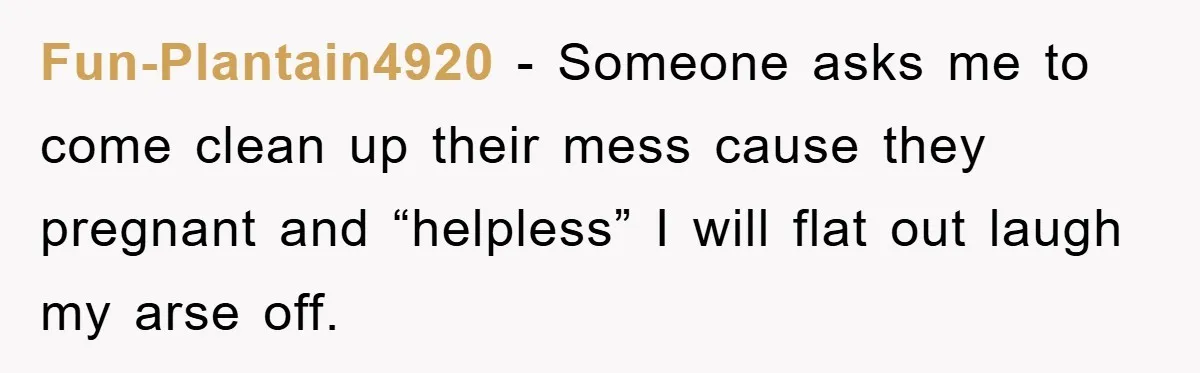 Fun-Plantain4920 - Someone asks me to come clean up their mess cause they pregnant and “helpless” I will flat out laugh my arse off.