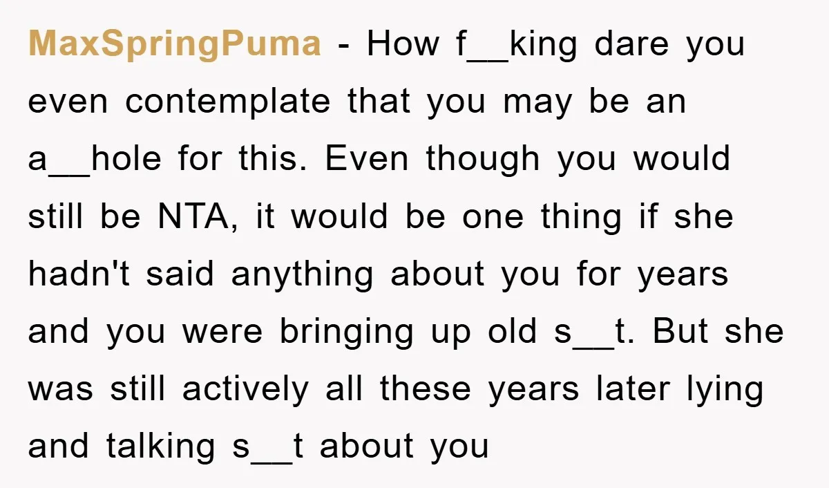 MaxSpringPuma − How f__king dare you even contemplate that you may be an a__hole for this. Even though you would still be NTA, it would be one thing if she...