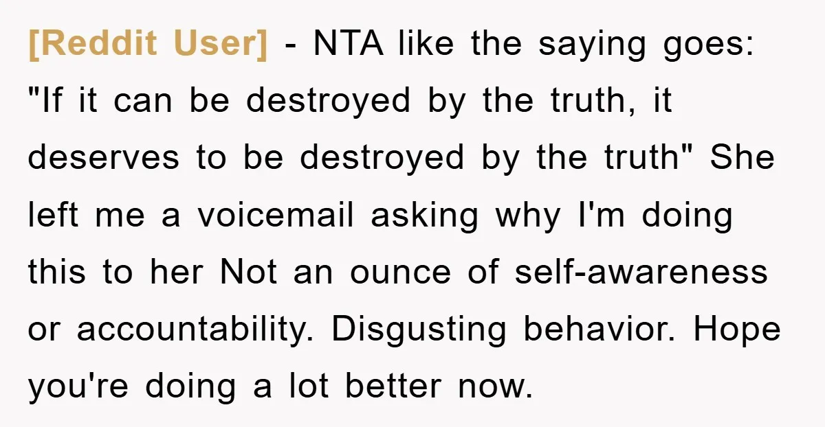 [Reddit User] − NTA like the saying goes: "If it can be destroyed by the truth, it deserves to be destroyed by the truth" She left me a voicemail asking...