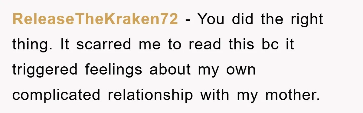ReleaseTheKraken72 − You did the right thing. It scarred me to read this bc it triggered feelings about my own complicated relationship with my mother.