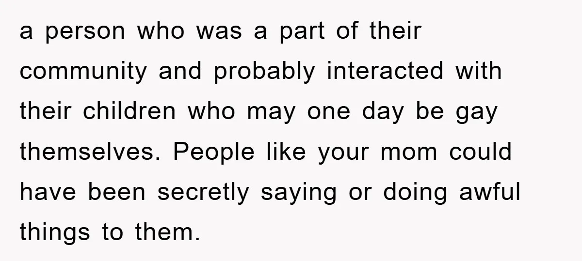 a person who was a part of their community and probably interacted with their children who may one day be gay themselves. People like your mom could have been secretly...