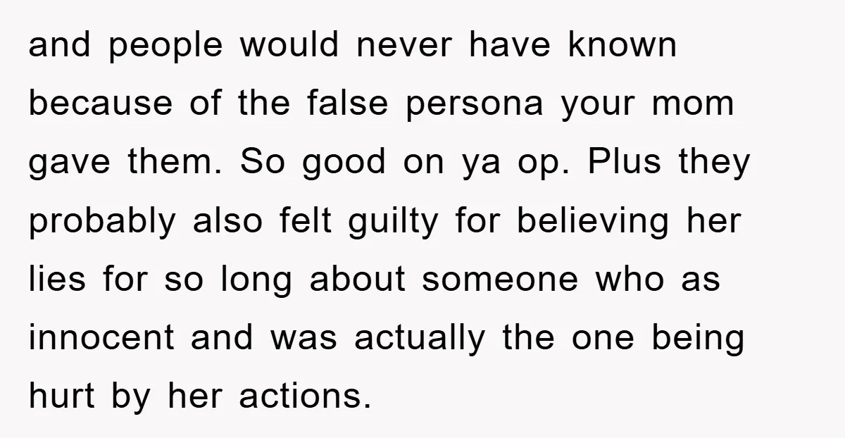 and people would never have known because of the false persona your mom gave them. So good on ya op. Plus they probably also felt guilty for believing her lies...