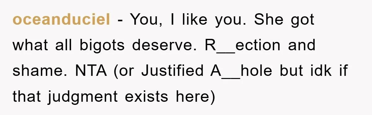 oceanduciel − You, I like you. She got what all bigots deserve. R__ection and shame. NTA (or Justified A__hole but idk if that judgment exists here)