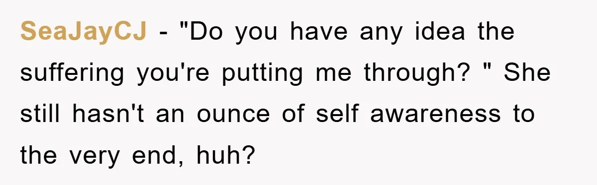 SeaJayCJ − "Do you have any idea the suffering you're putting me through? " She still hasn't an ounce of self awareness to the very end, huh?