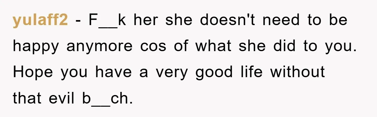 yulaff2 − F__k her she doesn't need to be happy anymore cos of what she did to you. Hope you have a very good life without that evil b__ch.