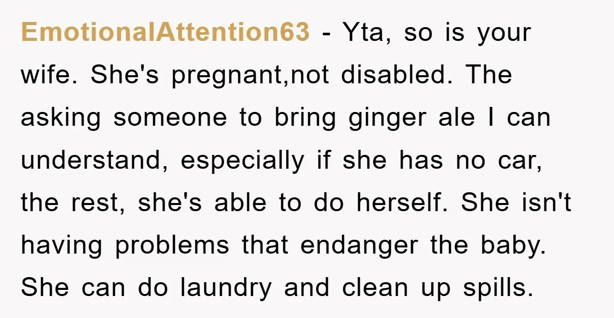EmotionalAttention63 - Yta, so is your wife. She's pregnant,not disabled. The asking someone to bring ginger ale I can understand, especially if she has no car, the rest, she's able...