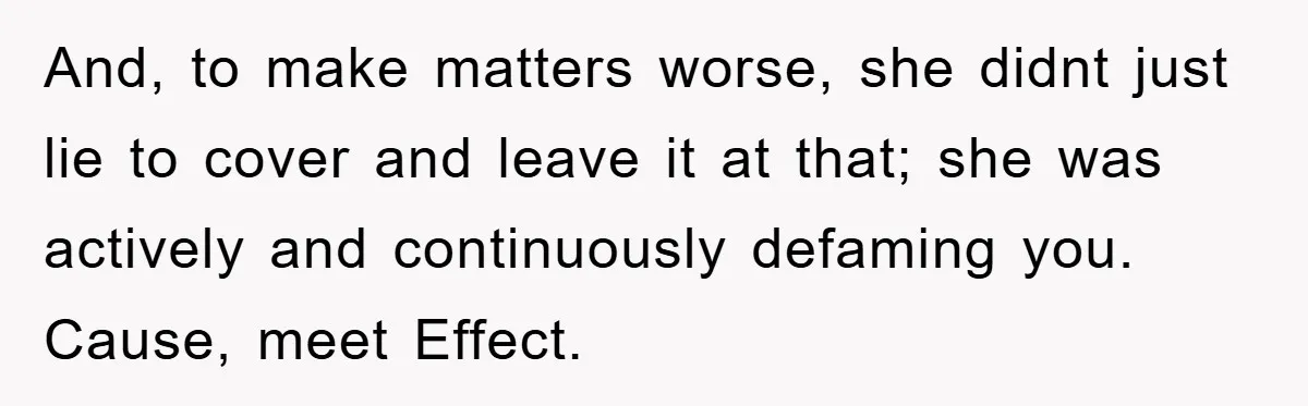 And, to make matters worse, she didnt just lie to cover and leave it at that; she was actively and continuously defaming you. Cause, meet Effect.