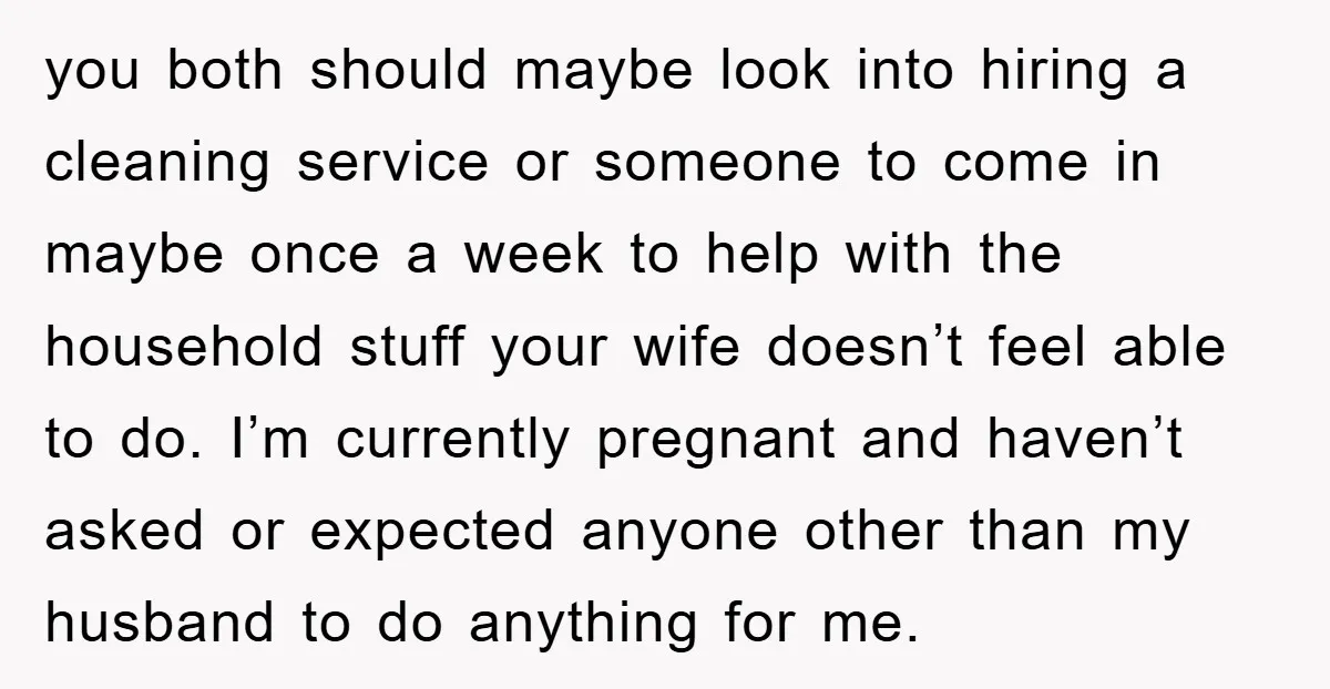 you both should maybe look into hiring a cleaning service or someone to come in maybe once a week to help with the household stuff your wife doesn’t feel able...