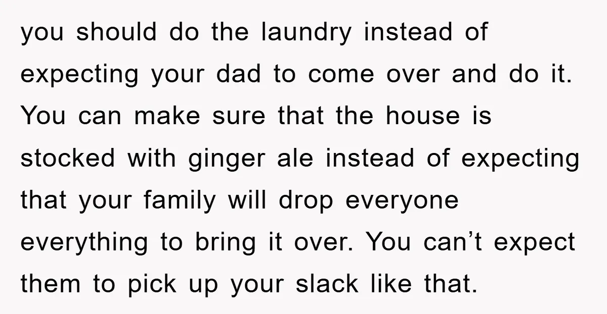 you should do the laundry instead of expecting your dad to come over and do it. You can make sure that the house is stocked with ginger ale instead of...