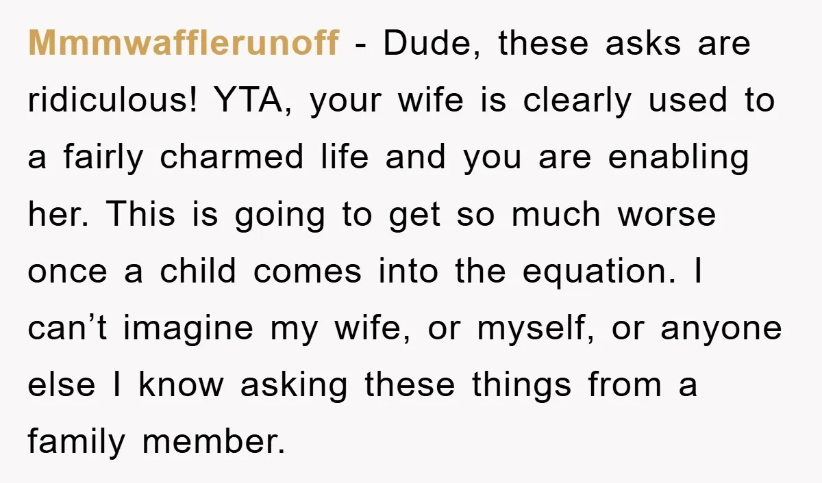 Mmmwafflerunoff - Dude, these asks are ridiculous! YTA, your wife is clearly used to a fairly charmed life and you are enabling her. This is going to get so much...