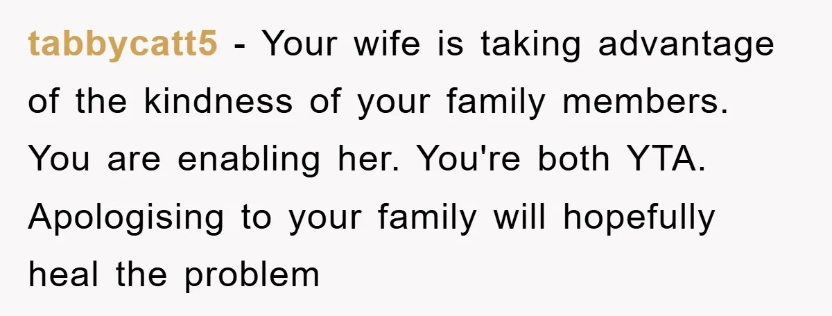 tabbycatt5 - Your wife is taking advantage of the kindness of your family members. You are enabling her. You're both YTA. Apologising to your family will hopefully heal the problem