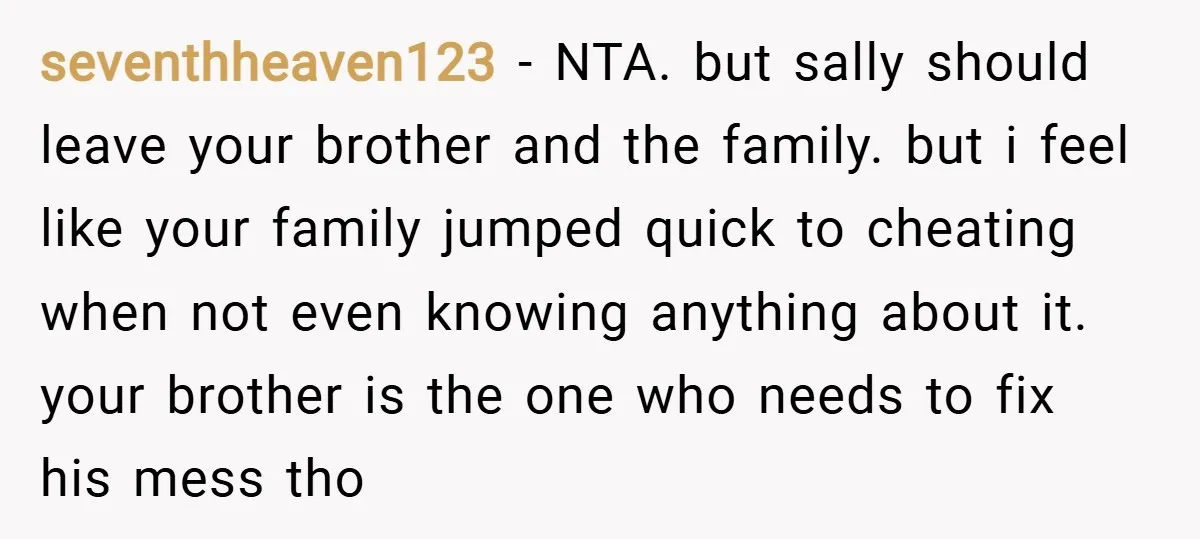 seventhheaven123 − NTA. but sally should leave your brother and the family. but i feel like your family jumped quick to cheating when not even knowing anything about it. your...