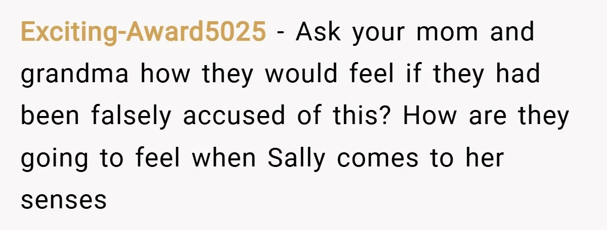 Exciting-Award5025 − Ask your mom and grandma how they would feel if they had been falsely accused of this? How are they going to feel when Sally comes to her...