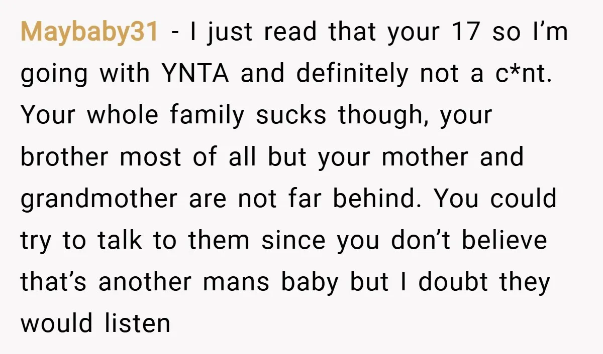Maybaby31 − I just read that your 17 so I’m going with YNTA and definitely not a c*nt. Your whole family sucks though, your brother most of all but your...