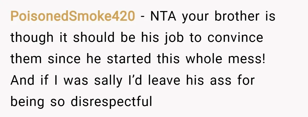 PoisonedSmoke420 − NTA your brother is though it should be his job to convince them since he started this whole mess! And if I was sally I’d leave his ass...