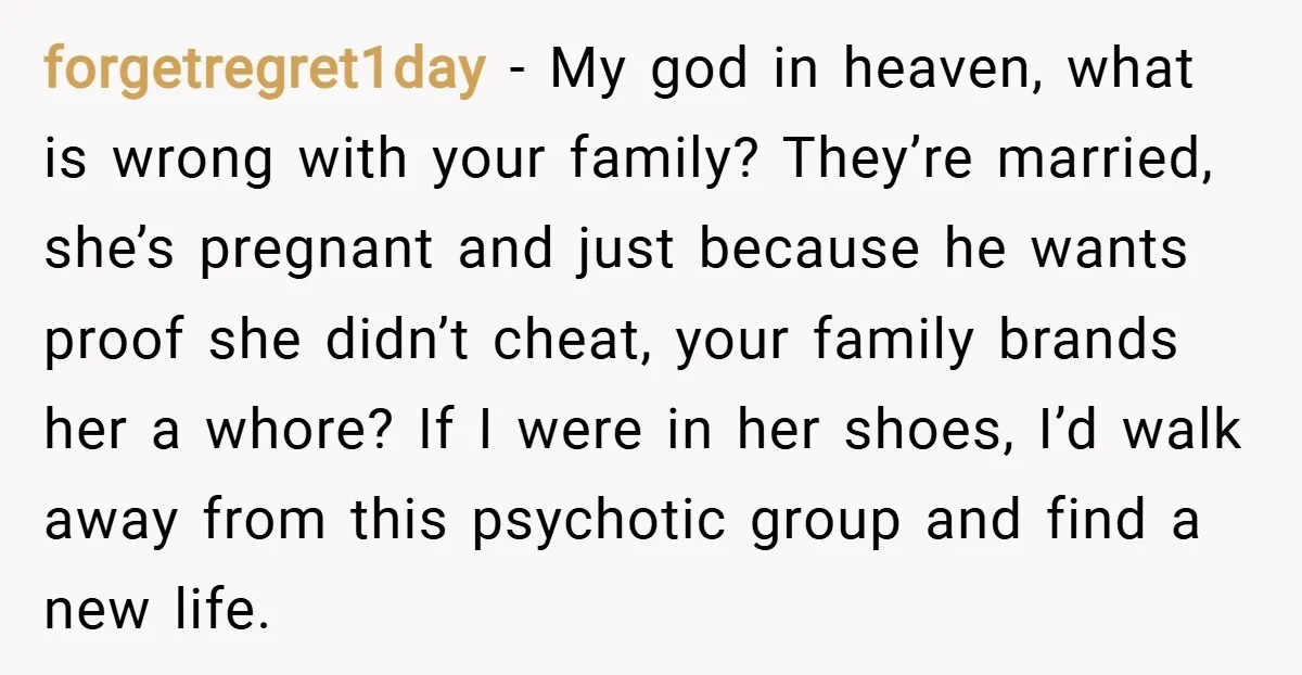 forgetregret1day − My god in heaven, what is wrong with your family? They’re married, she’s pregnant and just because he wants proof she didn’t cheat, your family brands her a...