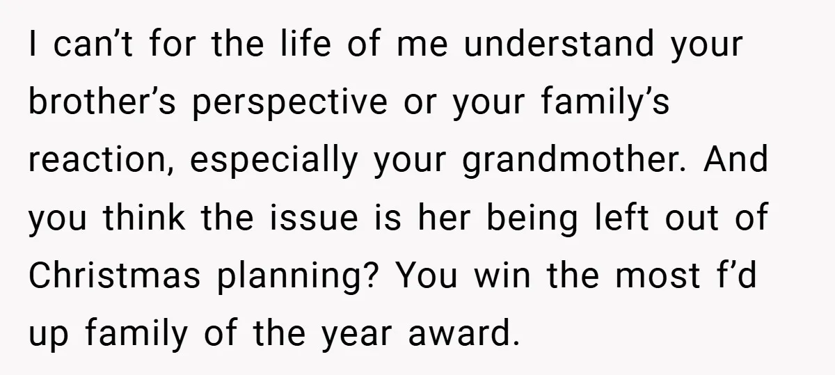 I can’t for the life of me understand your brother’s perspective or your family’s reaction, especially your grandmother. And you think the issue is her being left out of Christmas...