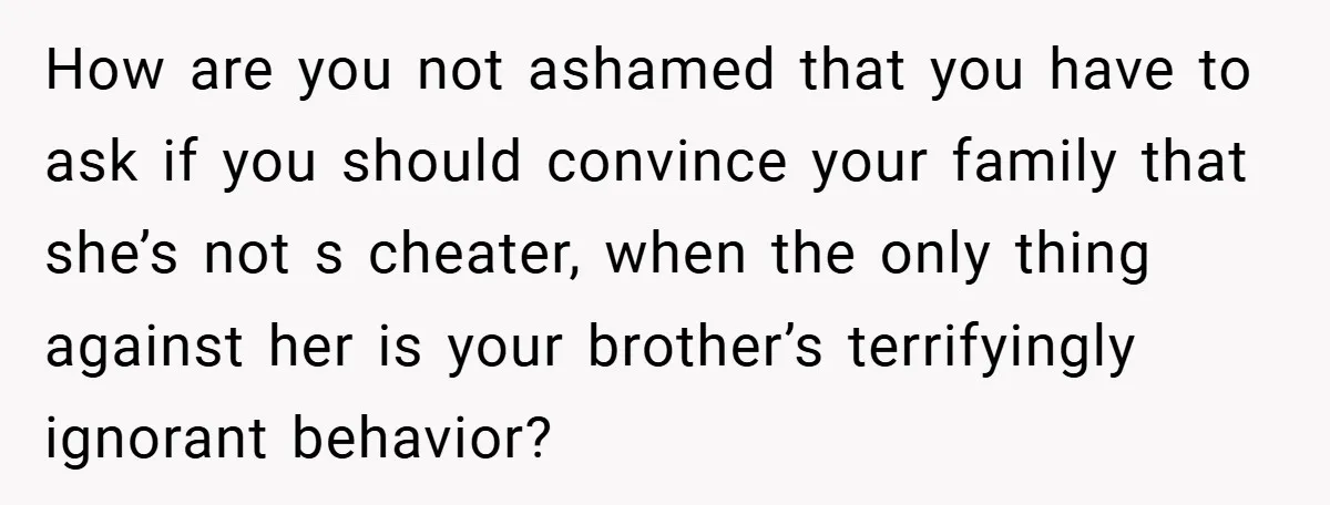How are you not ashamed that you have to ask if you should convince your family that she’s not s cheater, when the only thing against her is your brother’s...