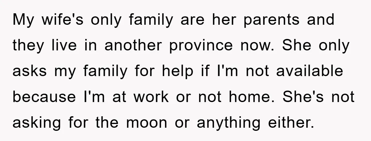 My wife's only family are her parents and they live in another province now. She only asks my family for help if I'm not available because I'm at work or...