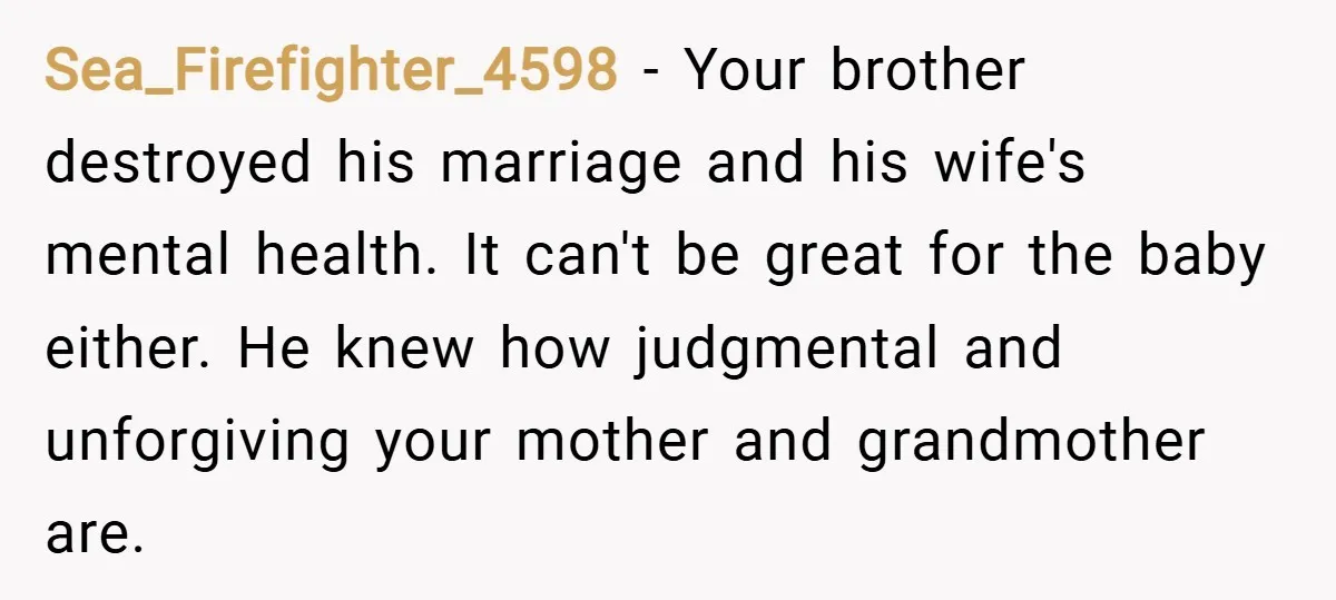Sea_Firefighter_4598 − Your brother destroyed his marriage and his wife's mental health. It can't be great for the baby either. He knew how judgmental and unforgiving your mother and grandmother...
