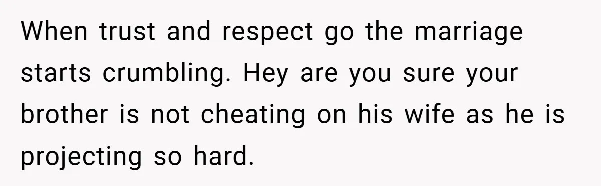 When trust and respect go the marriage starts crumbling. Hey are you sure your brother is not cheating on his wife as he is projecting so hard.