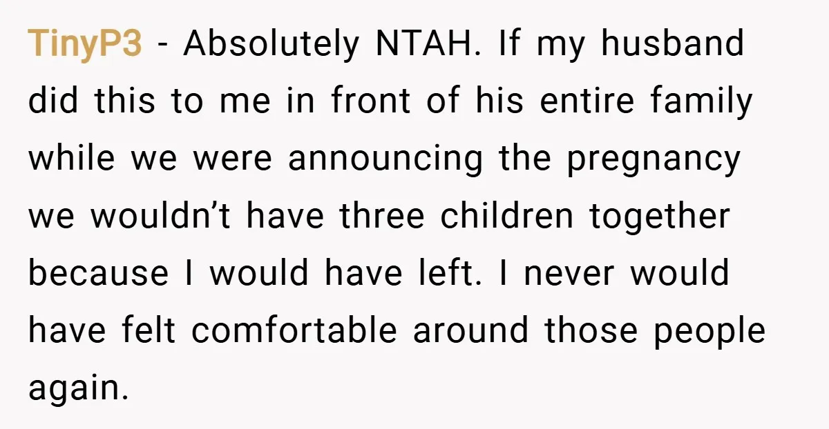 TinyP3 − Absolutely NTAH. If my husband did this to me in front of his entire family while we were announcing the pregnancy we wouldn’t have three children together because...