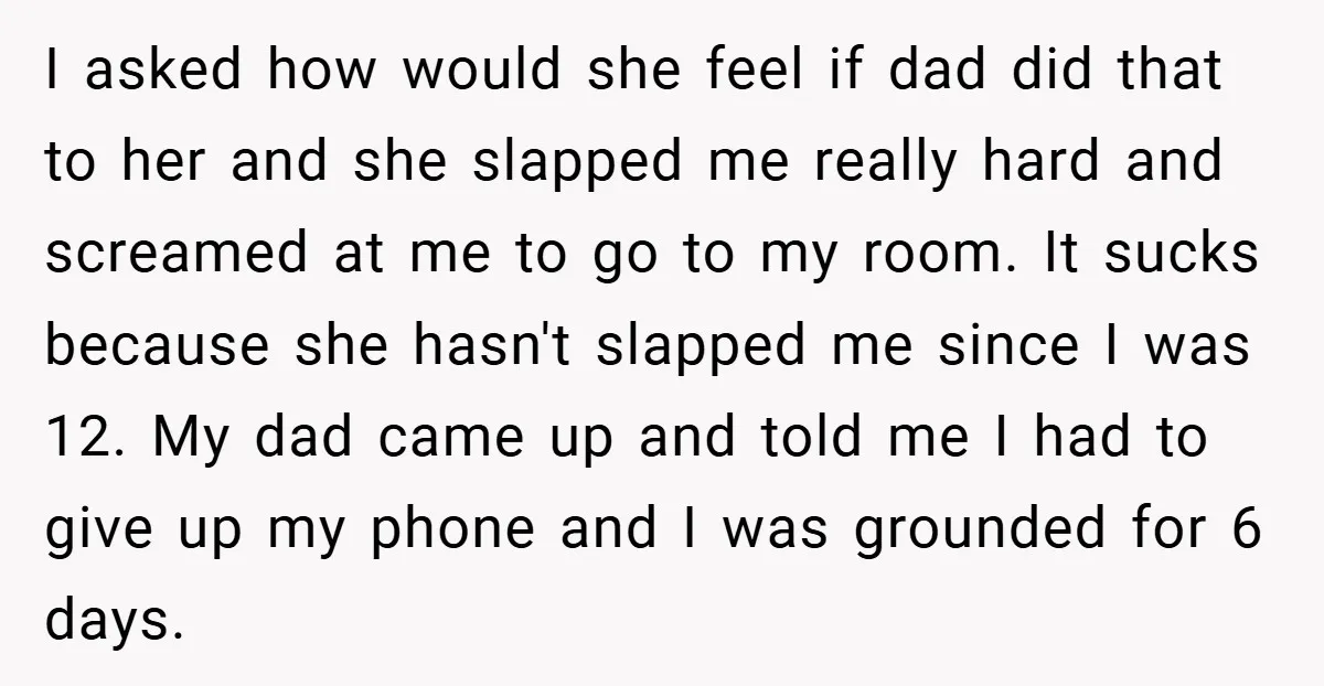 I asked how would she feel if dad did that to her and she slapped me really hard and screamed at me to go to my room. It sucks because...