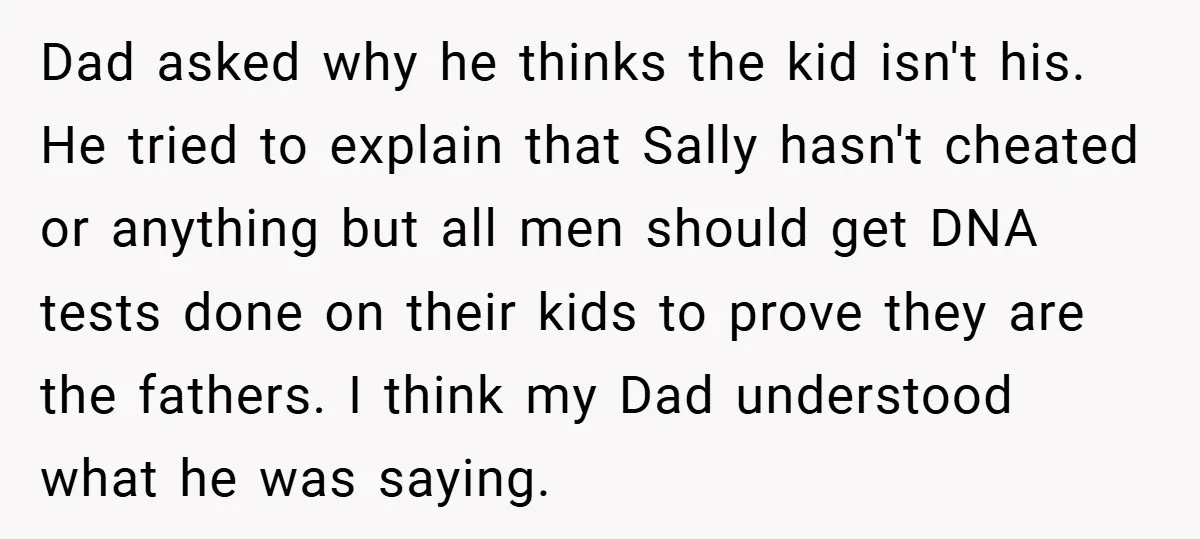 Dad asked why he thinks the kid isn't his. He tried to explain that Sally hasn't cheated or anything but all men should get DNA tests done on their kids...
