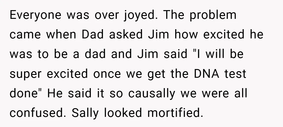 Everyone was over joyed. The problem came when Dad asked Jim how excited he was to be a dad and Jim said "I will be super excited once we get...