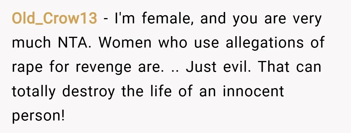Old_Crow13 − I'm female, and you are very much NTA. Women who use allegations of rape for revenge are. .. Just evil. That can totally destroy the life of an...