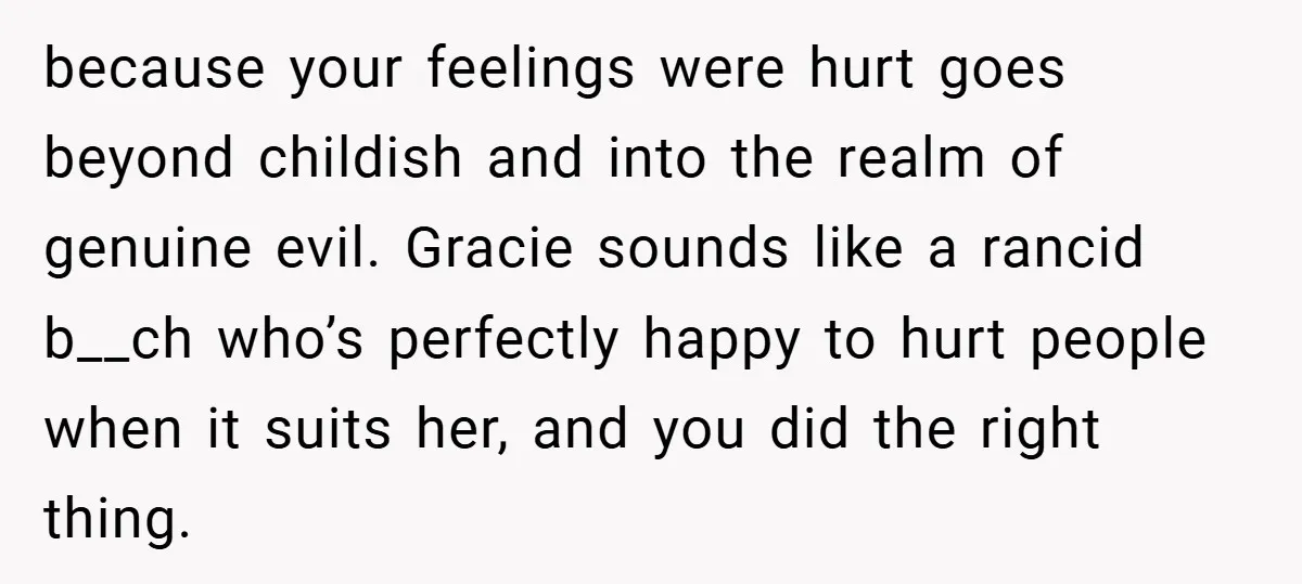 because your feelings were hurt goes beyond childish and into the realm of genuine evil. Gracie sounds like a rancid b__ch who’s perfectly happy to hurt people when it suits...