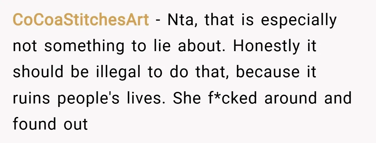 CoCoaStitchesArt − Nta, that is especially not something to lie about. Honestly it should be illegal to do that, because it ruins people's lives. She f*cked around and found out