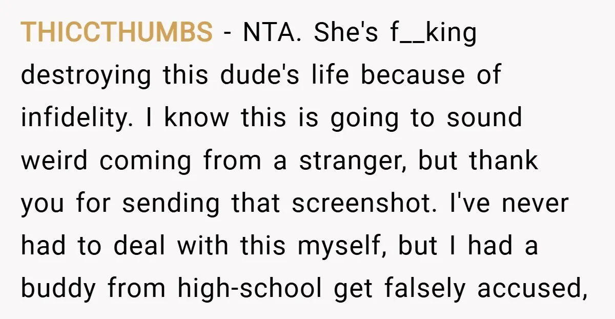 THICCTHUMBS − NTA. She's f__king destroying this dude's life because of infidelity. I know this is going to sound weird coming from a stranger, but thank you for sending that...