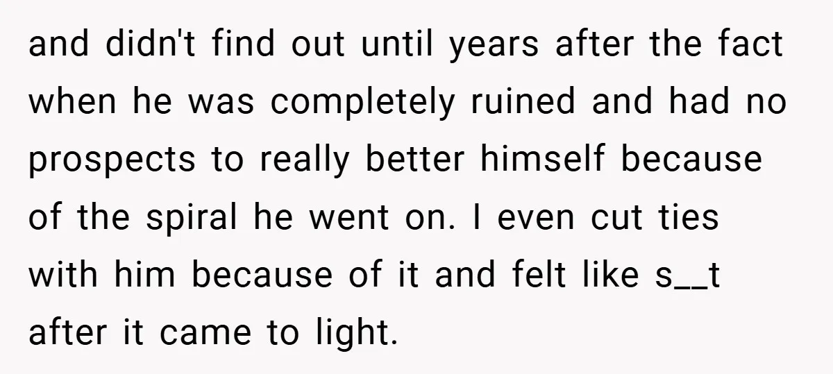and didn't find out until years after the fact when he was completely ruined and had no prospects to really better himself because of the spiral he went on. I...