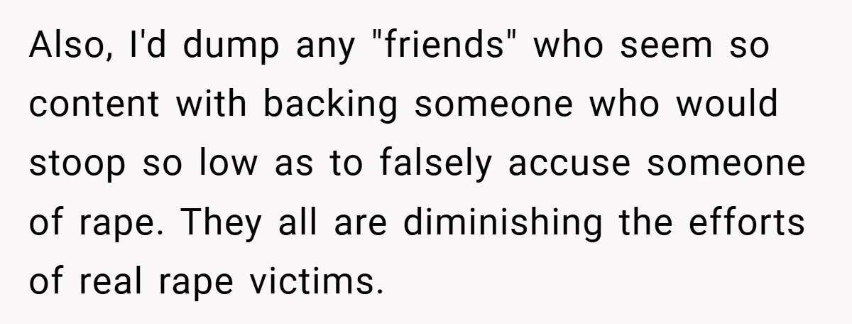Also, I'd dump any "friends" who seem so content with backing someone who would stoop so low as to falsely accuse someone of rape. They all are diminishing the efforts...