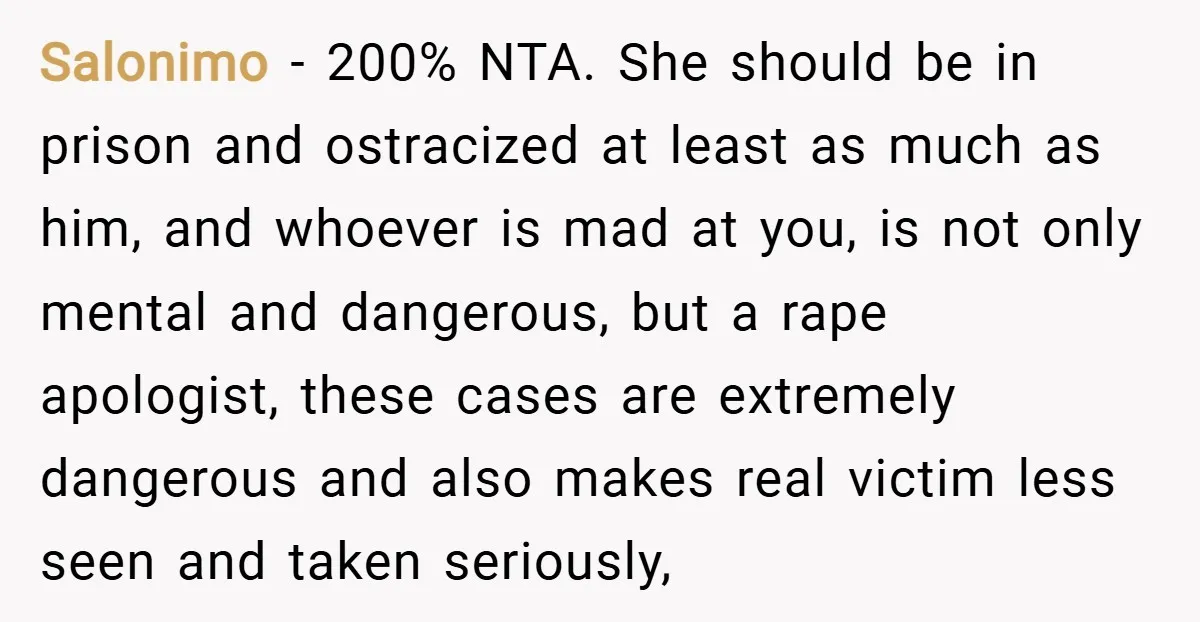 Salonimo − 200% NTA. She should be in prison and ostracized at least as much as him, and whoever is mad at you, is not only mental and dangerous, but...