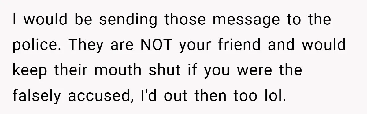 I would be sending those message to the police. They are NOT your friend and would keep their mouth shut if you were the falsely accused, I'd out then too...
