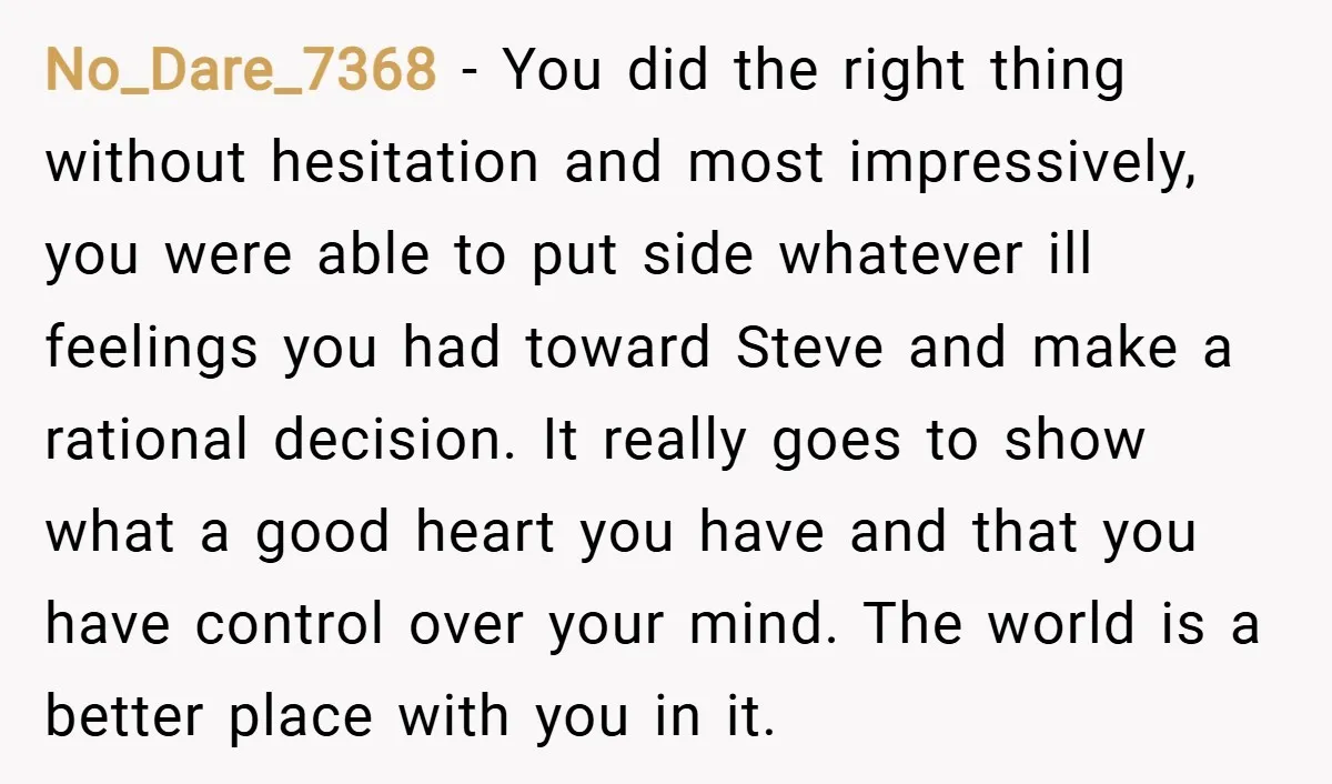 No_Dare_7368 − You did the right thing without hesitation and most impressively, you were able to put side whatever ill feelings you had toward Steve and make a rational decision....