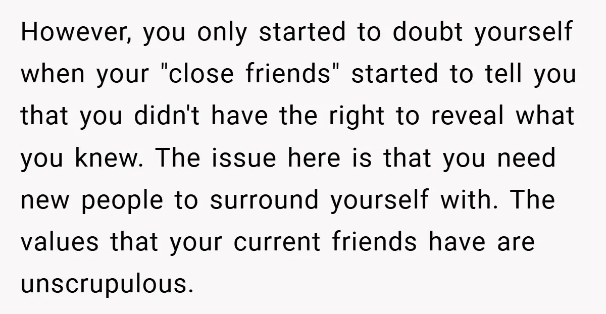 However, you only started to doubt yourself when your "close friends" started to tell you that you didn't have the right to reveal what you knew. The issue here is...