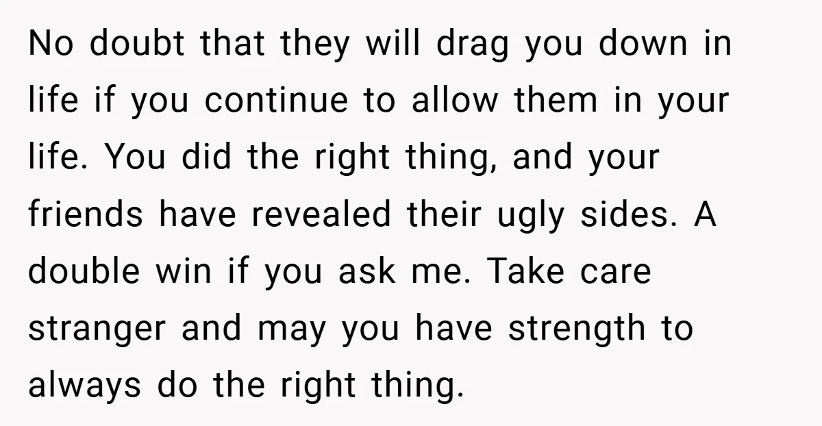 No doubt that they will drag you down in life if you continue to allow them in your life. You did the right thing, and your friends have revealed their...