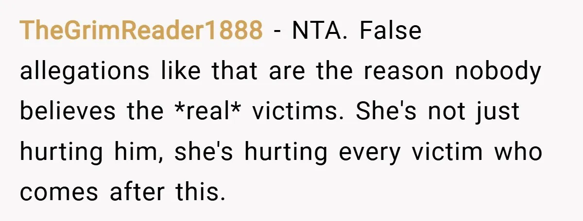 TheGrimReader1888 − NTA. False allegations like that are the reason nobody believes the *real* victims. She's not just hurting him, she's hurting every victim who comes after this.