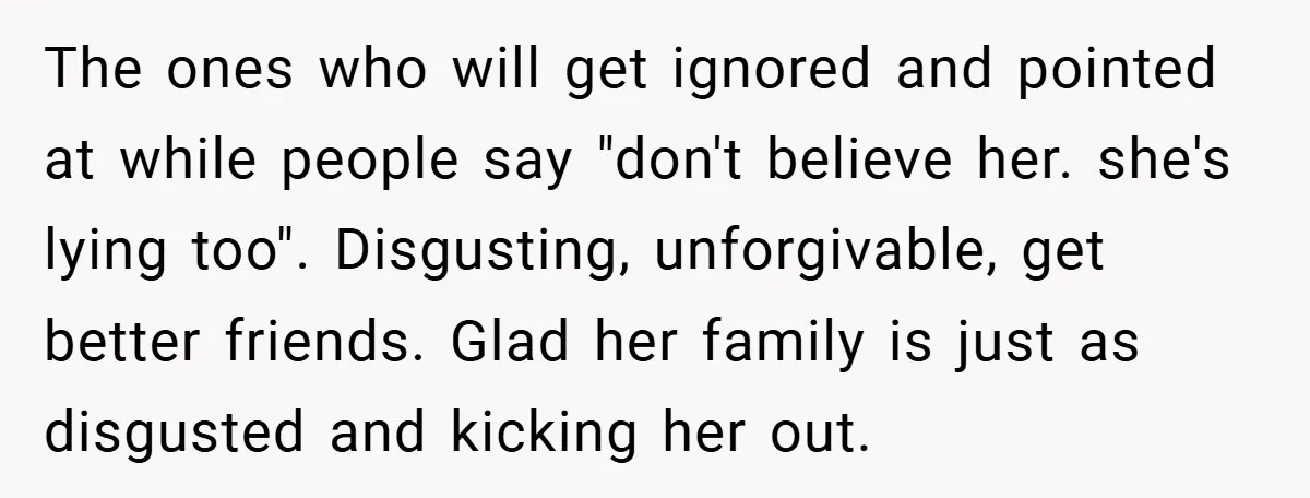 The ones who will get ignored and pointed at while people say "don't believe her. she's lying too". Disgusting, unforgivable, get better friends. Glad her family is just as disgusted...