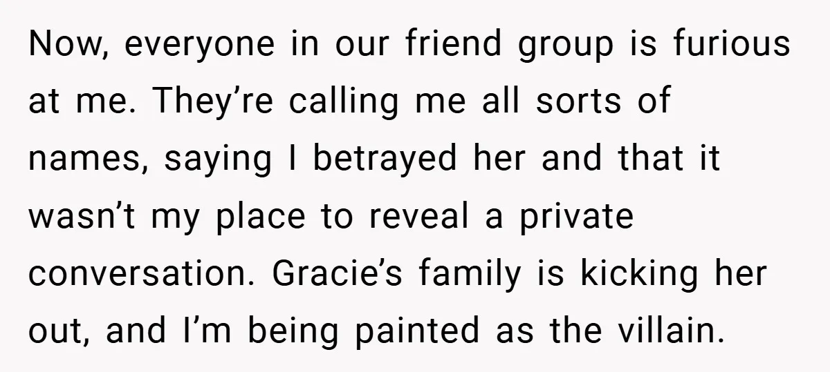 Now, everyone in our friend group is furious at me. They’re calling me all sorts of names, saying I betrayed her and that it wasn’t my place to reveal a...