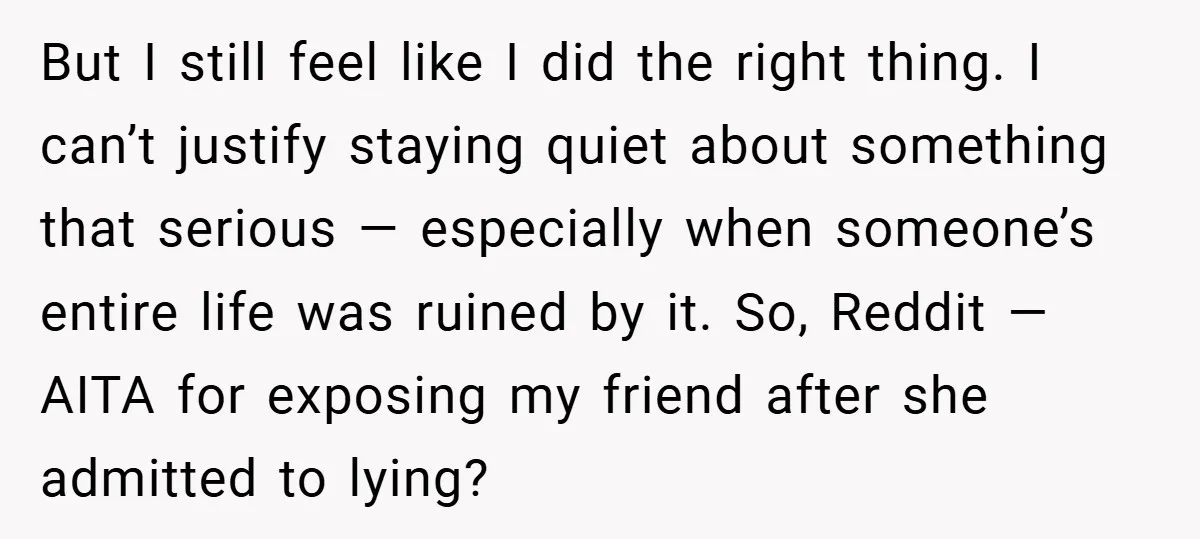 But I still feel like I did the right thing. I can’t justify staying quiet about something that serious — especially when someone’s entire life was ruined by it. So,...