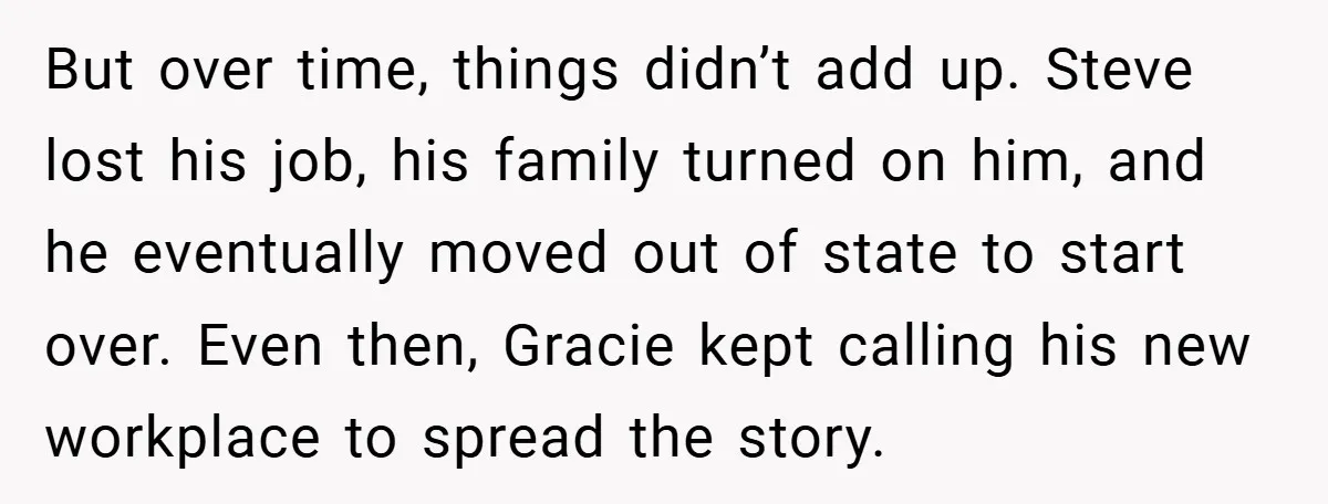 But over time, things didn’t add up. Steve lost his job, his family turned on him, and he eventually moved out of state to start over. Even then, Gracie kept...