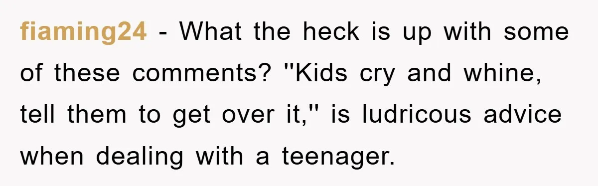 fiaming24 - What the heck is up with some of these comments? ''Kids cry and whine, tell them to get over it,'' is ludricous advice when dealing with a teenager.