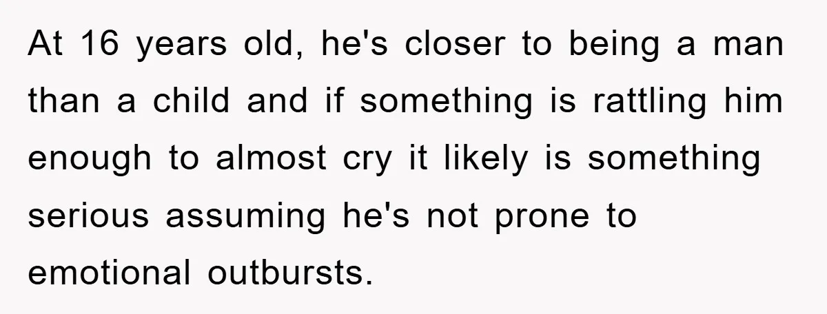 At 16 years old, he's closer to being a man than a child and if something is rattling him enough to almost cry it likely is something serious assuming he's...